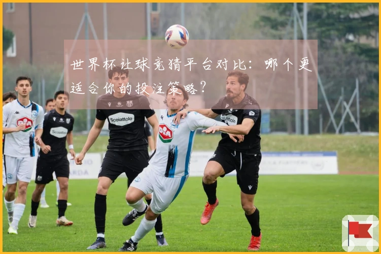 世界杯让球竞猜平台对比：哪个更适合你的投注策略？